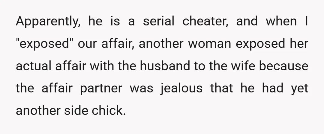 Apparently, he is a serial cheater, and when I "exposed" our affair, another woman exposed her actual affair with the husband to the wife because the affair partner was jealous...