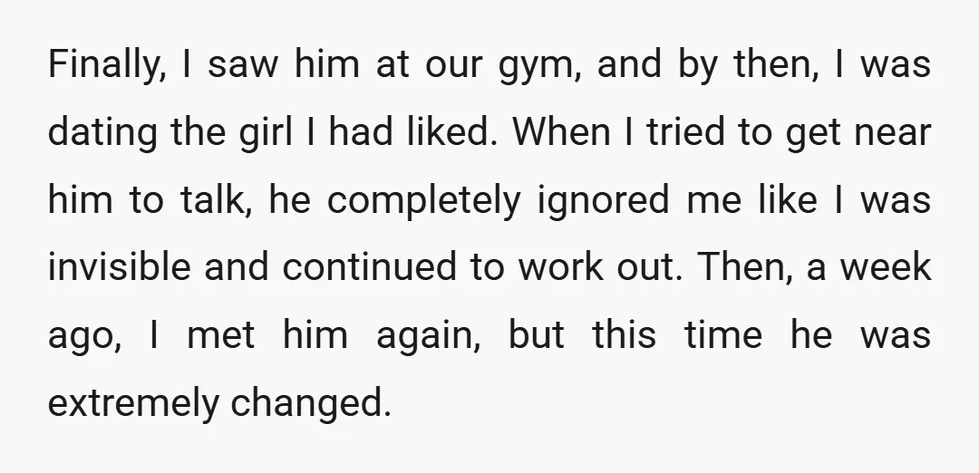 Finally, I saw him at our gym, and by then, I was dating the girl I had liked. When I tried to get near him to talk, he completely ignored...