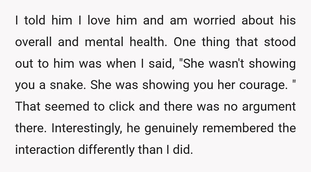I told him I love him and am worried about his overall and mental health. One thing that stood out to him was when I said, "She wasn't showing you...