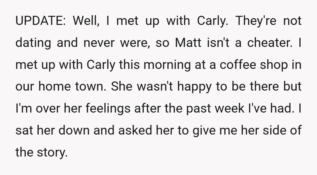 UPDATE: Well, I met up with Carly. They're not dating and never were, so Matt isn't a cheater. I met up with Carly this morning at a coffee shop in...