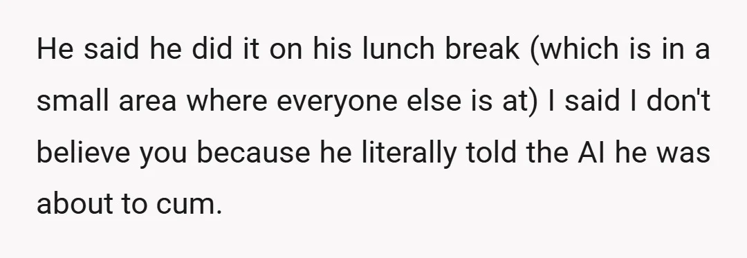 He said he did it on his lunch break (which is in a small area where everyone else is at) I said I don't believe you because he literally told...