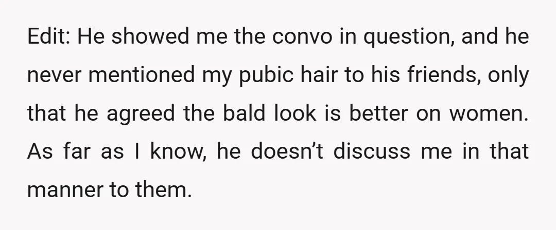 Edit: He showed me the convo in question, and he never mentioned my pubic hair to his friends, only that he agreed the bald look is better on women. As...