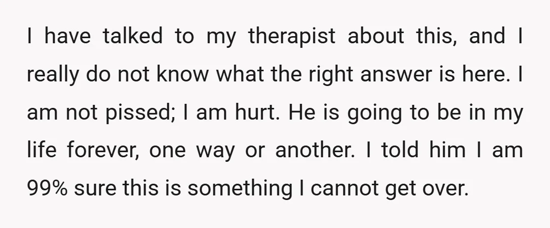 I have talked to my therapist about this, and I really do not know what the right answer is here. I am not pissed; I am hurt. He is going...