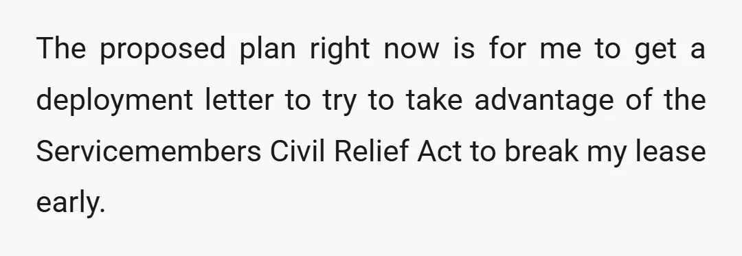The proposed plan right now is for me to get a deployment letter to try to take advantage of the Servicemembers Civil Relief Act to break my lease early.