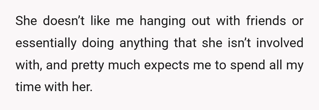 She doesn’t like me hanging out with friends or essentially doing anything that she isn’t involved with, and pretty much expects me to spend all my time with her.