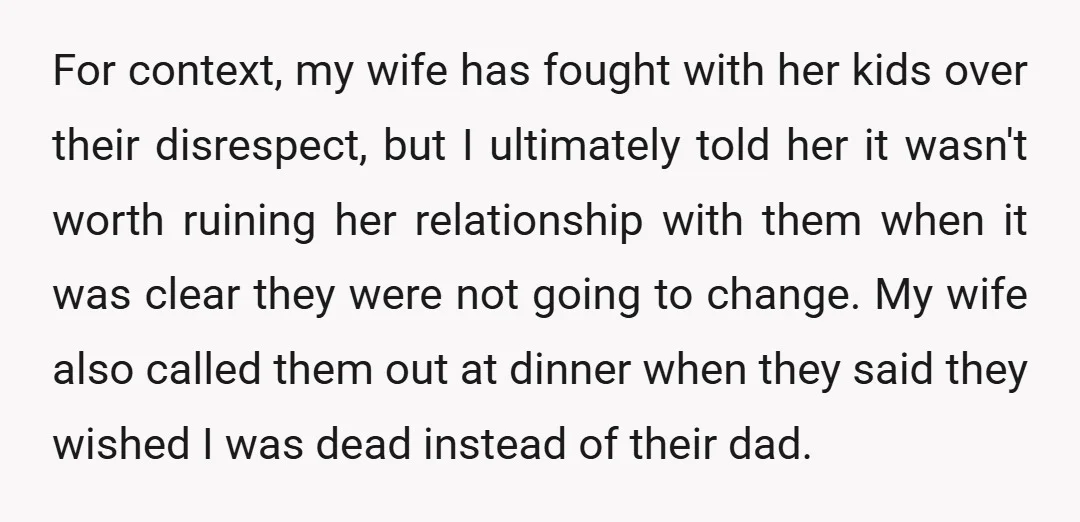 For context, my wife has fought with her kids over their disrespect, but I ultimately told her it wasn't worth ruining her relationship with them when it was clear they...