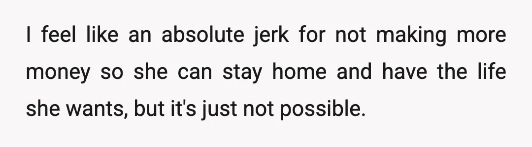 I feel like an absolute jerk for not making more money so she can stay home and have the life she wants, but it's just not possible.