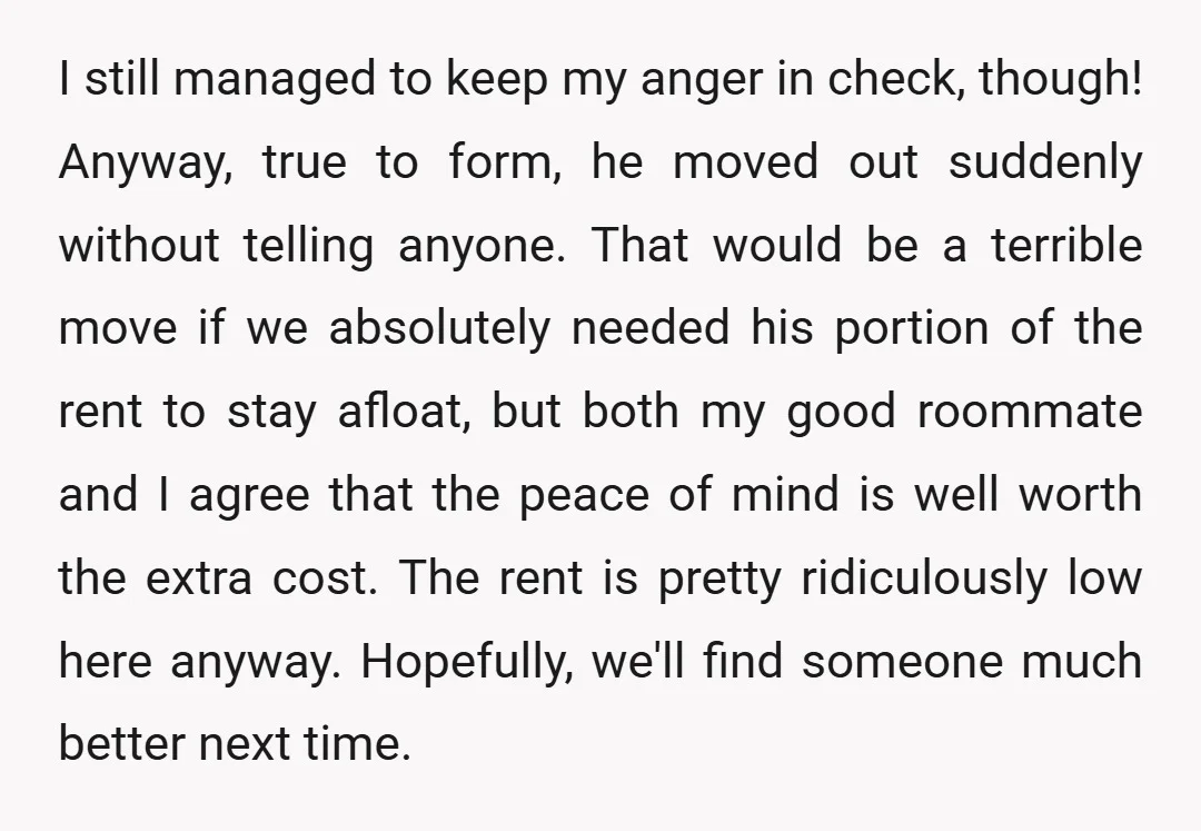 I still managed to keep my anger in check, though! Anyway, true to form, he moved out suddenly without telling anyone. That would be a terrible move if we absolutely...