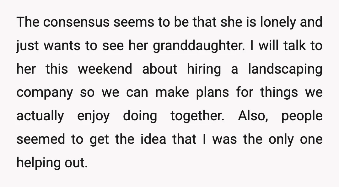 The consensus seems to be that she is lonely and just wants to see her granddaughter. I will talk to her this weekend about hiring a landscaping company so we...
