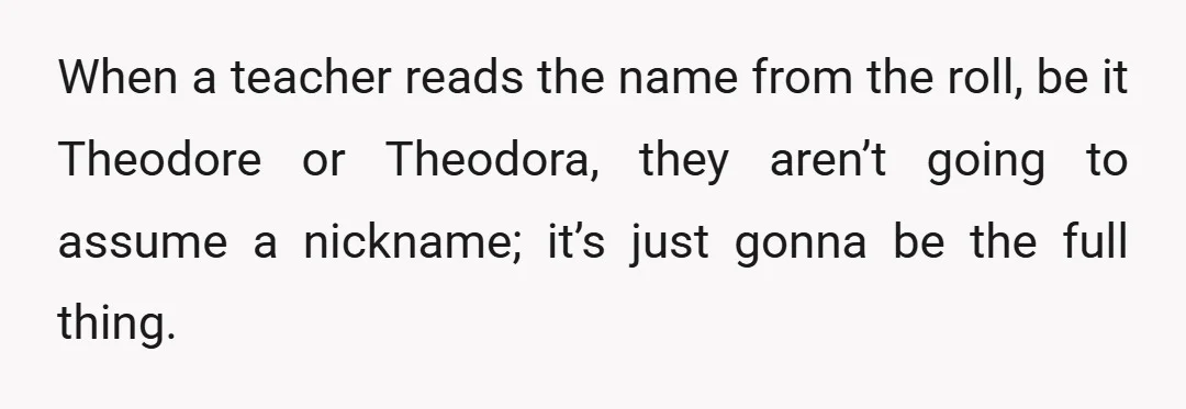 When a teacher reads the name from the roll, be it Theodore or Theodora, they aren’t going to assume a nickname; it’s just gonna be the full thing.