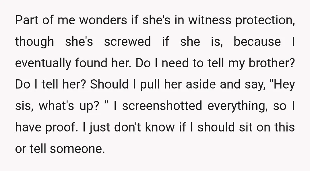 Part of me wonders if she's in witness protection, though she's screwed if she is, because I eventually found her. Do I need to tell my brother? Do I tell...