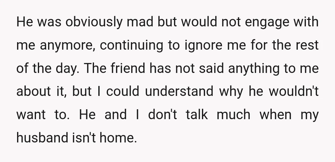 He was obviously mad but would not engage with me anymore, continuing to ignore me for the rest of the day. The friend has not said anything to me about...
