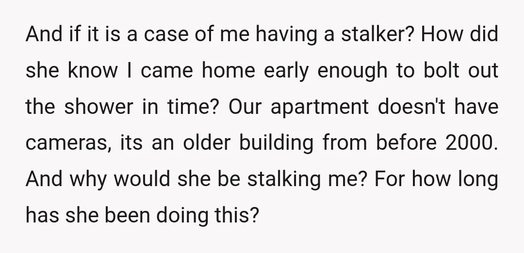 And if it is a case of me having a stalker? How did she know I came home early enough to bolt out the shower in time? Our apartment doesn't...