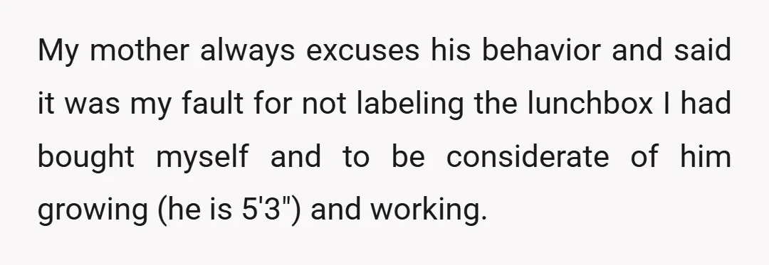 My mother always excuses his behavior and said it was my fault for not labeling the lunchbox I had bought myself and to be considerate of him growing (he is...