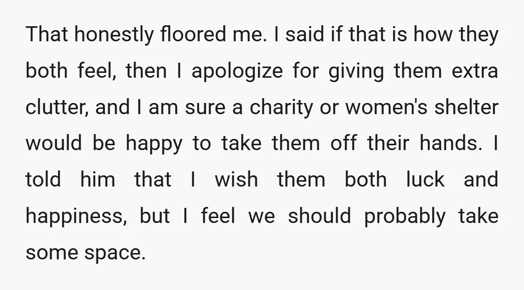 That honestly floored me. I said if that is how they both feel, then I apologize for giving them extra clutter, and I am sure a charity or women's shelter...