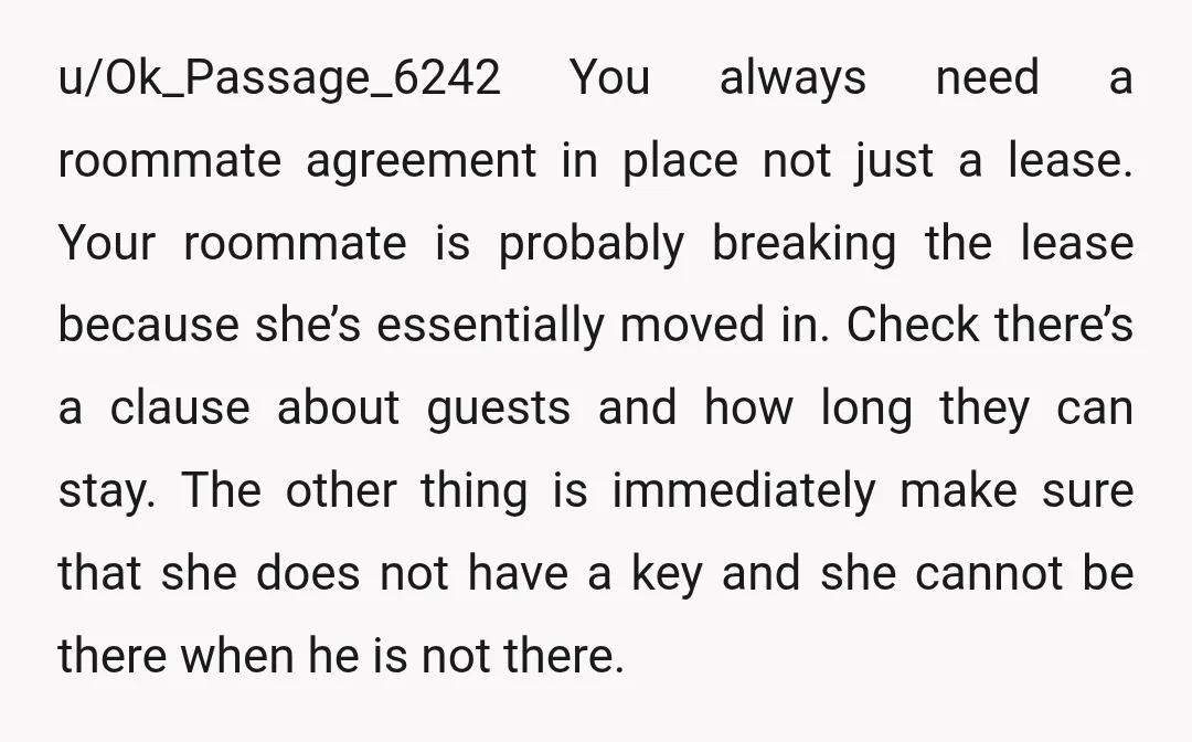 u/Ok_Passage_6242 You always need a roommate agreement in place not just a lease. Your roommate is probably breaking the lease because she’s essentially moved in. Check there’s a clause about...