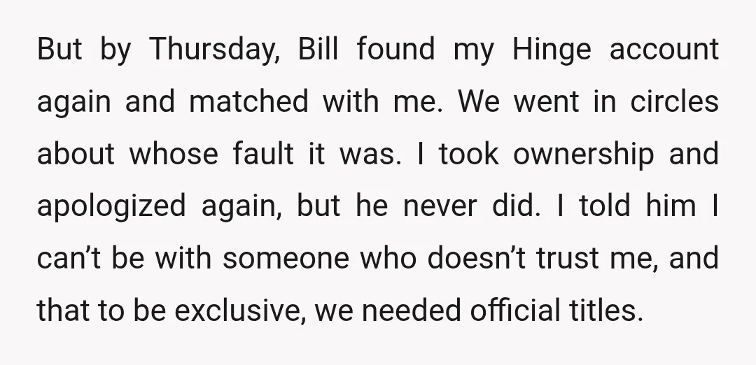 But by Thursday, Bill found my Hinge account again and matched with me. We went in circles about whose fault it was. I took ownership and apologized again, but he...