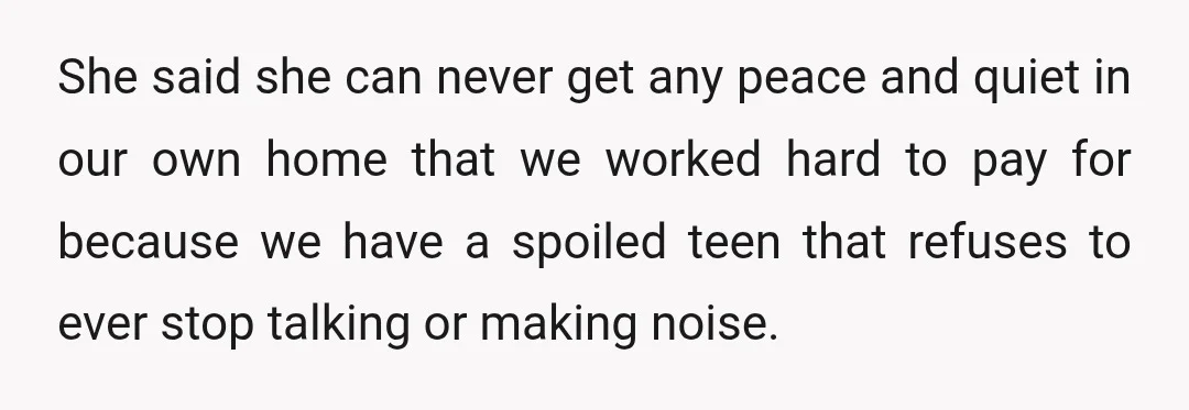 She said she can never get any peace and quiet in our own home that we worked hard to pay for because we have a spoiled teen that refuses to...