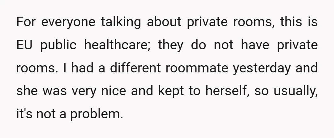 For everyone talking about private rooms, this is EU public healthcare; they do not have private rooms. I had a different roommate yesterday and she was very nice and kept...