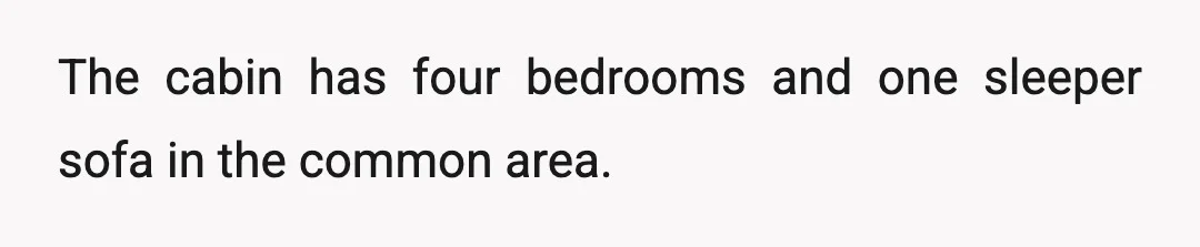 The cabin has four bedrooms and one sleeper sofa in the common area.