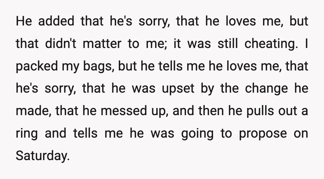 He added that he's sorry, that he loves me, but that didn't matter to me; it was still cheating. I packed my bags, but he tells me he loves me,...