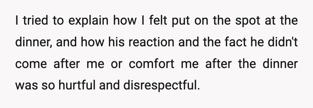 I tried to explain how I felt put on the spot at the dinner, and how his reaction and the fact he didn't come after me or comfort me after...