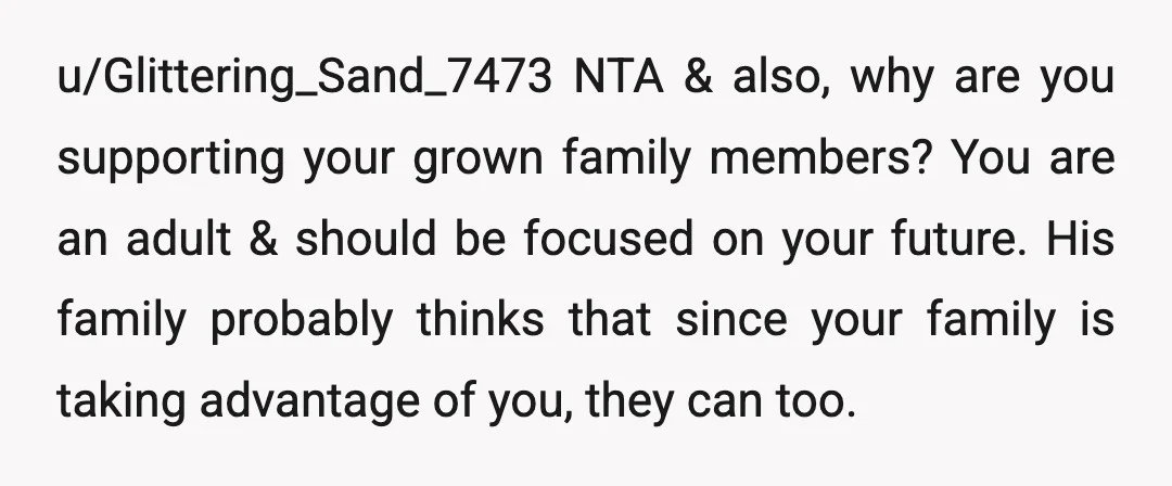 u/Glittering_Sand_7473 NTA & also, why are you supporting your grown family members? You are an adult & should be focused on your future. His family probably thinks that since your...