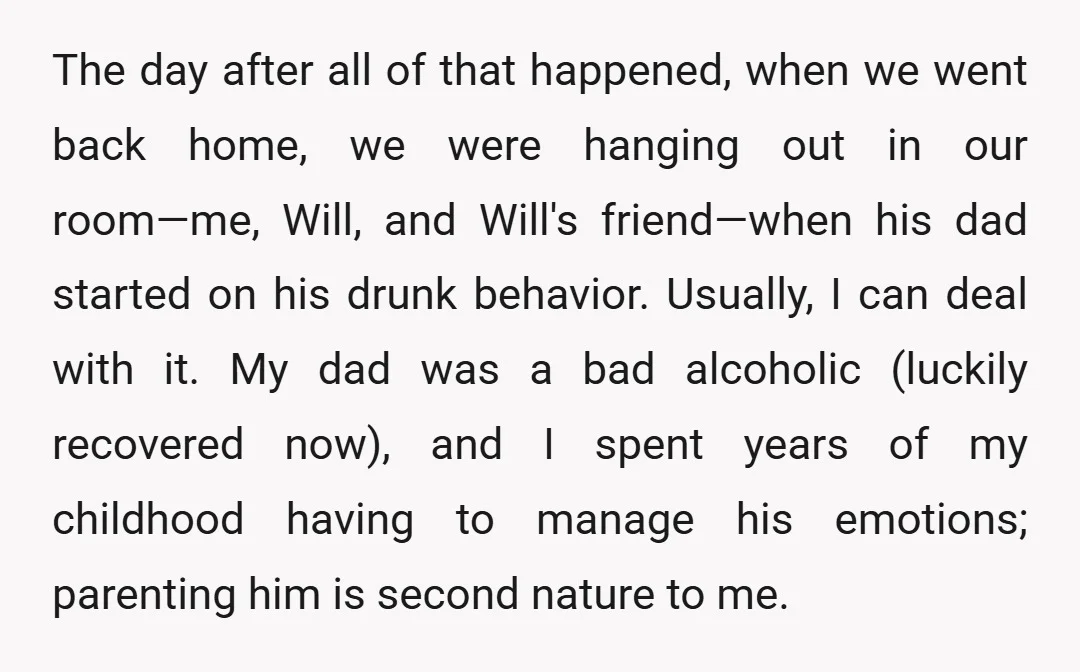 The day after all of that happened, when we went back home, we were hanging out in our room—me, Will, and Will's friend—when his dad started on his drunk behavior....