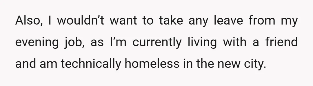 Also, I wouldn’t want to take any leave from my evening job, as I’m currently living with a friend and am technically homeless in the new city.