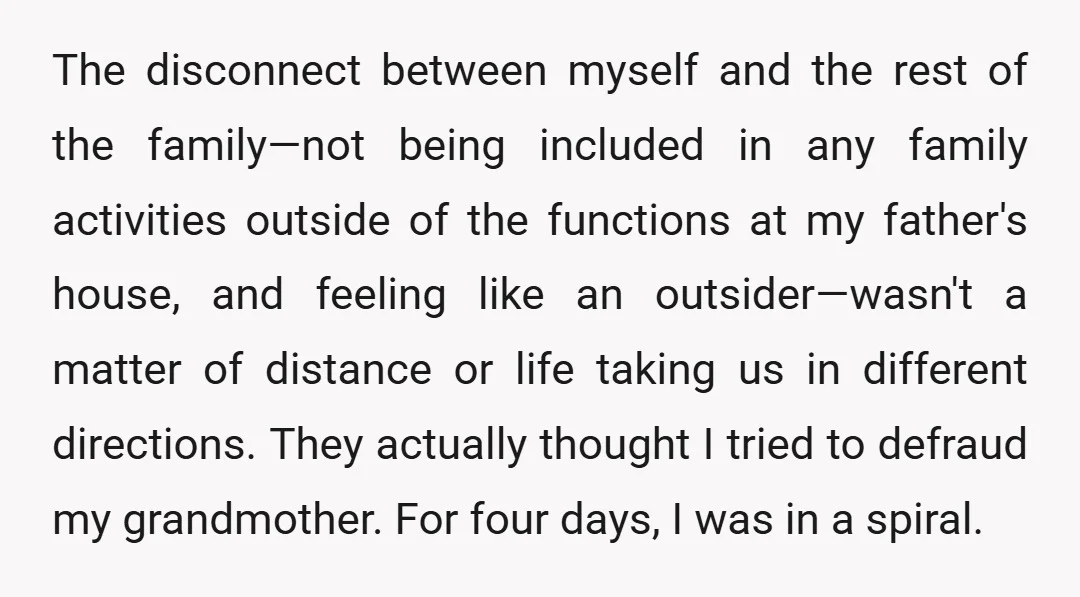 The disconnect between myself and the rest of the family—not being included in any family activities outside of the functions at my father's house, and feeling like an outsider—wasn't a...