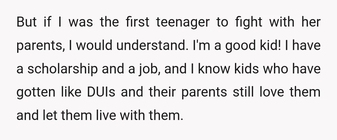 But if I was the first teenager to fight with her parents, I would understand. I'm a good kid! I have a scholarship and a job, and I know kids...