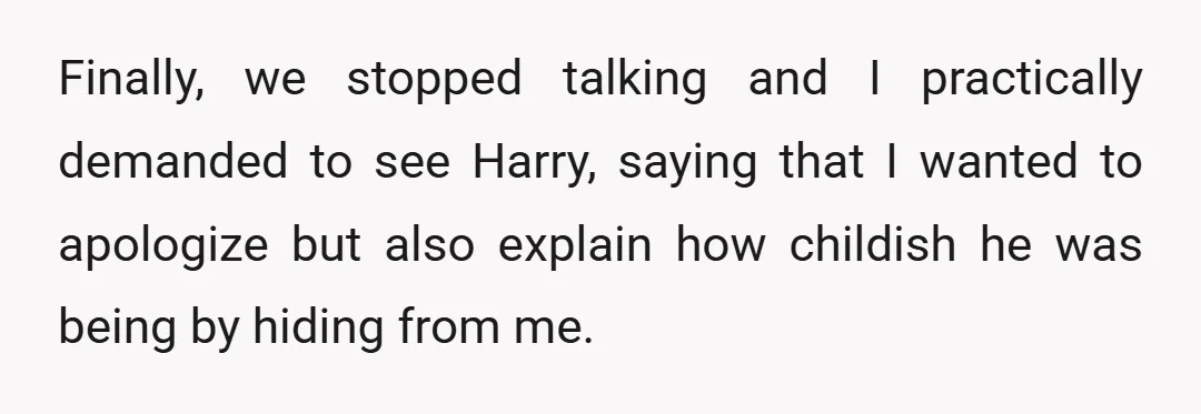 Finally, we stopped talking and I practically demanded to see Harry, saying that I wanted to apologize but also explain how childish he was being by hiding from me.