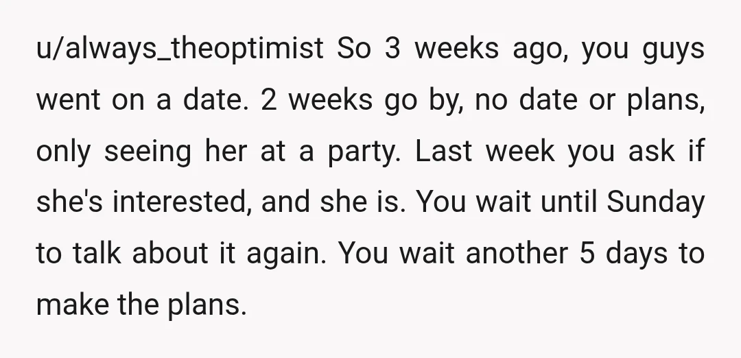 u/WinstonDresden Three weeks is too long to wait to ask for a second date. Thinking a guy who is interested in me to ask me out a second time within...