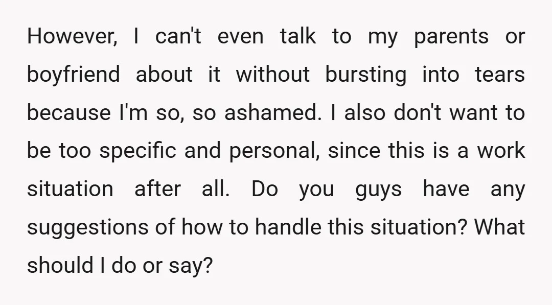 However, I can't even talk to my parents or boyfriend about it without bursting into tears because I'm so, so ashamed. I also don't want to be too specific and...