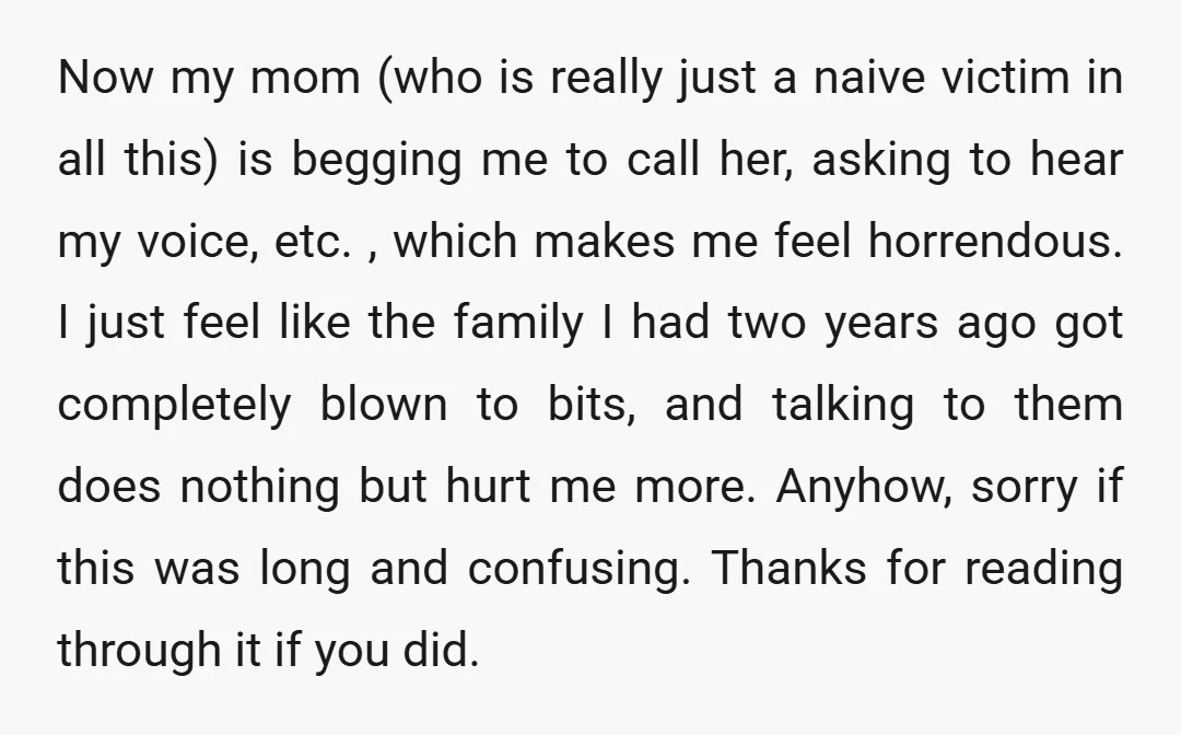 Now my mom (who is really just a naive victim in all this) is begging me to call her, asking to hear my voice, etc. , which makes me feel...