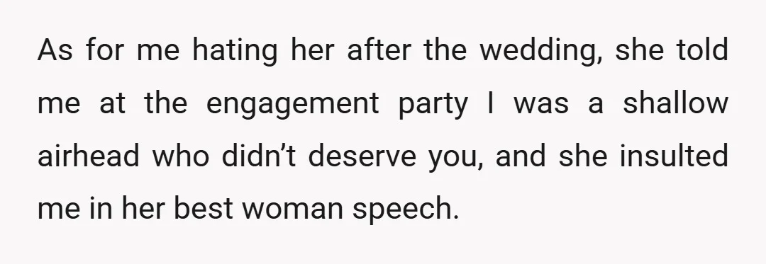As for me hating her after the wedding, she told me at the engagement party I was a shallow airhead who didn’t deserve you, and she insulted me in her...