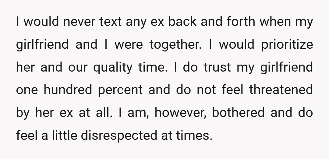 I would never text any ex back and forth when my girlfriend and I were together. I would prioritize her and our quality time. I do trust my girlfriend one...