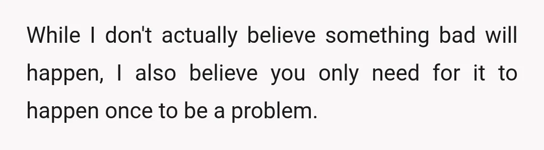 While I don't actually believe something bad will happen, I also believe you only need for it to happen once to be a problem.