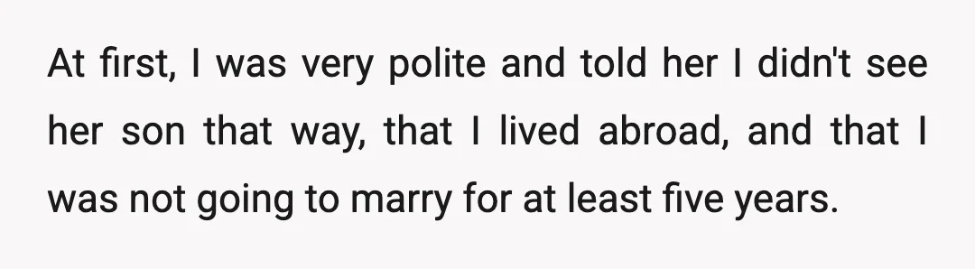 At first, I was very polite and told her I didn't see her son that way, that I lived abroad, and that I was not going to marry for at...