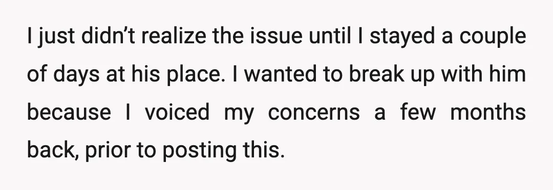 I just didn’t realize the issue until I stayed a couple of days at his place. I wanted to break up with him because I voiced my concerns a few...
