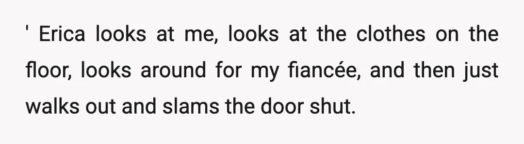 ' Erica looks at me, looks at the clothes on the floor, looks around for my fiancée, and then just walks out and slams the door shut.