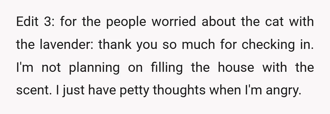 Edit 3: for the people worried about the cat with the lavender: thank you so much for checking in. I'm not planning on filling the house with the scent. I...