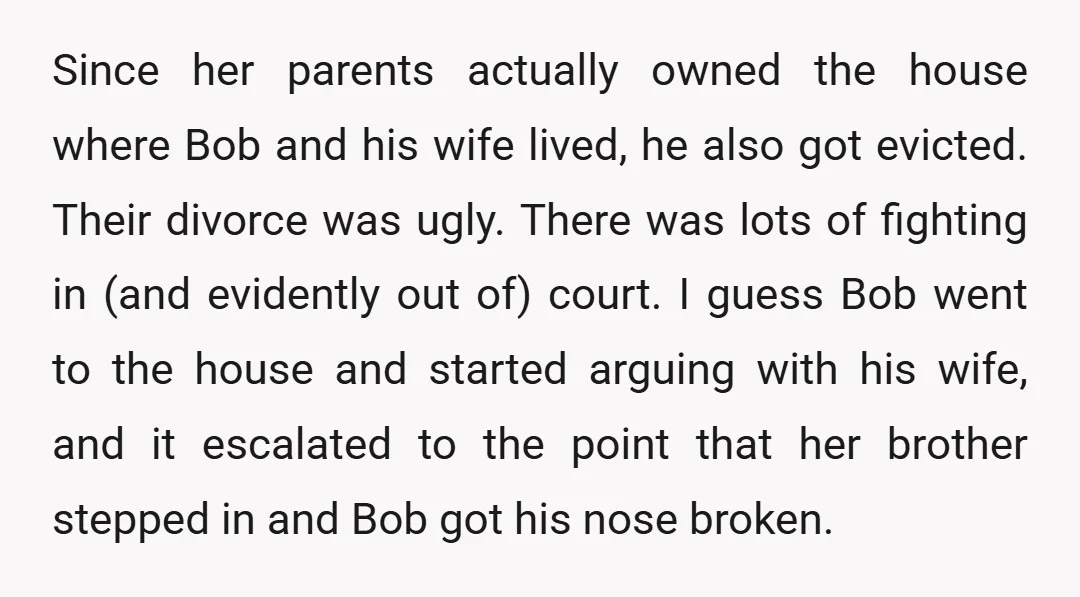 Since her parents actually owned the house where Bob and his wife lived, he also got evicted. Their divorce was ugly. There was lots of fighting in (and evidently out...