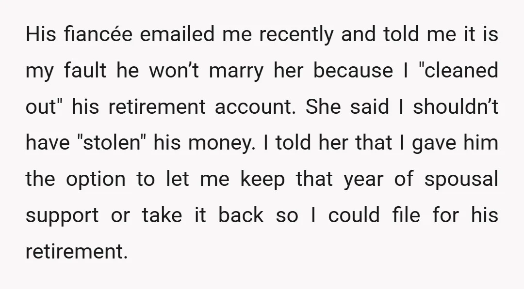 His fiancée emailed me recently and told me it is my fault he won’t marry her because I "cleaned out" his retirement account. She said I shouldn’t have "stolen" his...