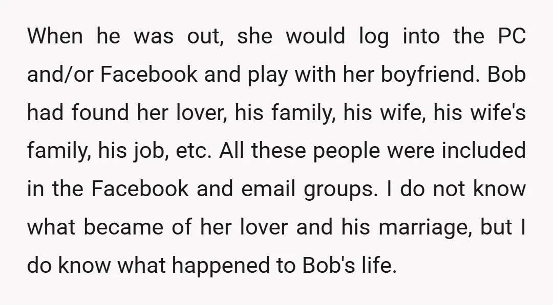 When he was out, she would log into the PC and/or Facebook and play with her boyfriend. Bob had found her lover, his family, his wife, his wife's family, his...