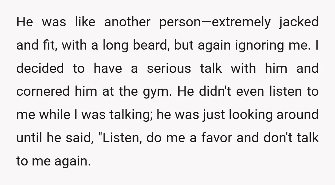 He was like another person—extremely jacked and fit, with a long beard, but again ignoring me. I decided to have a serious talk with him and cornered him at the...
