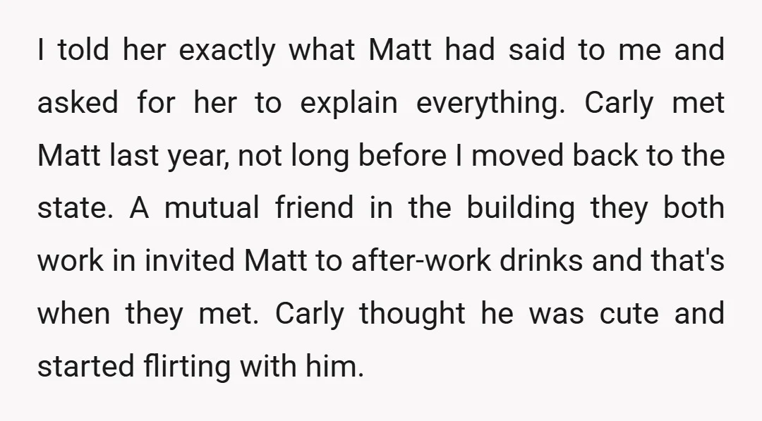 I told her exactly what Matt had said to me and asked for her to explain everything. Carly met Matt last year, not long before I moved back to the...