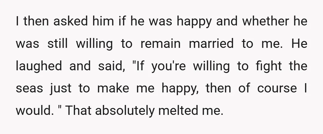 I then asked him if he was happy and whether he was still willing to remain married to me. He laughed and said, "If you're willing to fight the seas...