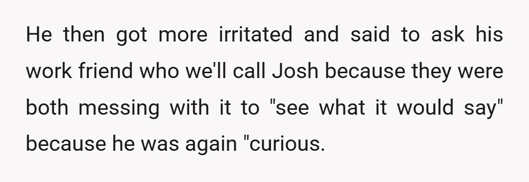 He then got more irritated and said to ask his work friend who we'll call Josh because they were both messing with it to "see what it would say" because...
