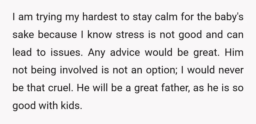 I am trying my hardest to stay calm for the baby's sake because I know stress is not good and can lead to issues. Any advice would be great. Him...